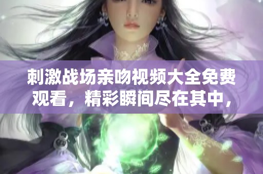 刺激战场亲吻视频大全免费观看，精彩瞬间尽在其中，快来观看吧！