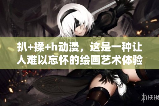 扒+揉+h动漫，这是一种让人难以忘怀的绘画艺术体验