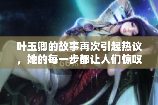 叶玉卿的故事再次引起热议，她的每一步都让人们惊叹不已。