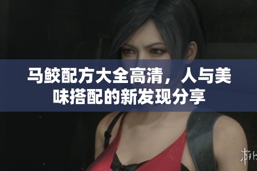 马鲛配方大全高清，人与美味搭配的新发现分享