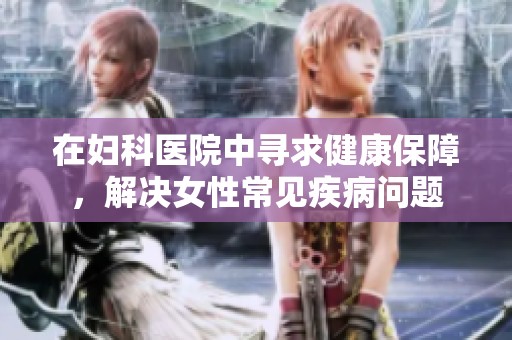 在妇科医院中寻求健康保障，解决女性常见疾病问题