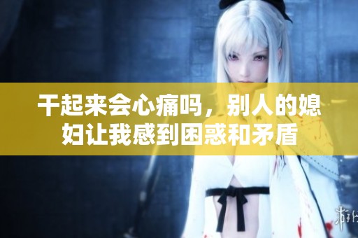 干起来会心痛吗，别人的媳妇让我感到困惑和矛盾
