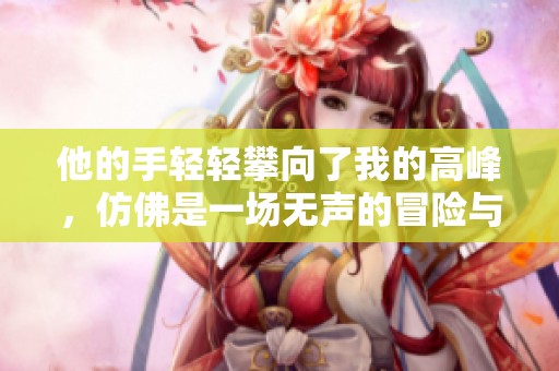 他的手轻轻攀向了我的高峰，仿佛是一场无声的冒险与挑战。