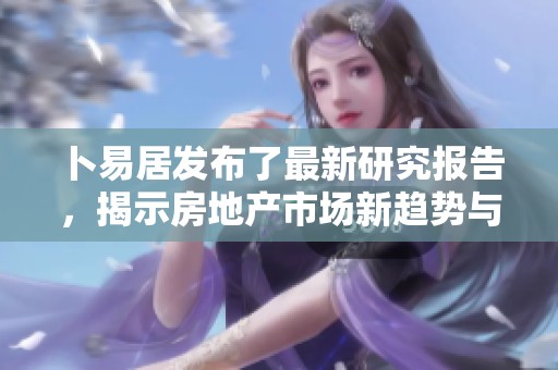 卜易居发布了最新研究报告，揭示房地产市场新趋势与动态