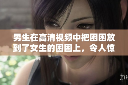 男生在高清视频中把困困放到了女生的困困上，令人惊讶的场面。