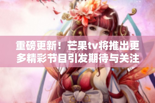 重磅更新！芒果tv将推出更多精彩节目引发期待与关注