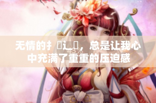 无情的扌臿辶畐，总是让我心中充满了重重的压迫感