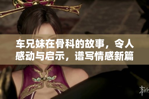车兄妹在骨科的故事，令人感动与启示，谱写情感新篇章