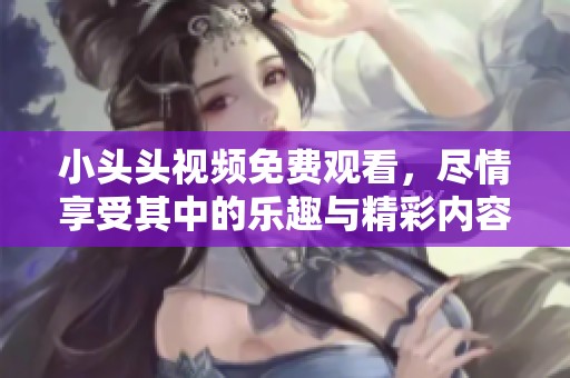 小头头视频免费观看，尽情享受其中的乐趣与精彩内容