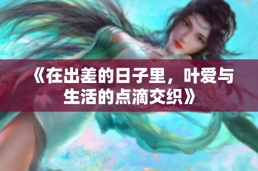 《在出差的日子里，叶爱与生活的点滴交织》
