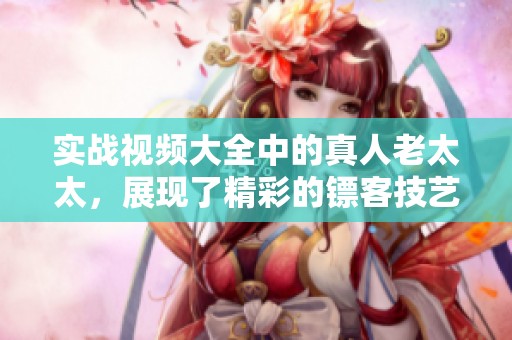 实战视频大全中的真人老太太，展现了精彩的镖客技艺与灵活应变能力
