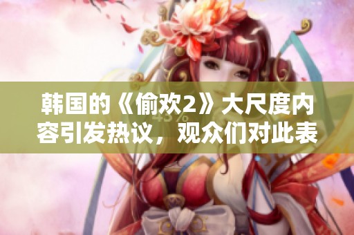 韩国的《偷欢2》大尺度内容引发热议，观众们对此表现出怎样的反应呢