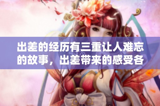 出差的经历有三重让人难忘的故事，出差带来的感受各具特色