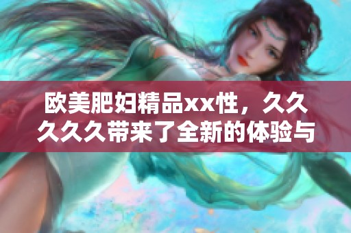 欧美肥妇精品xx性，****久带来了全新的体验与享受。