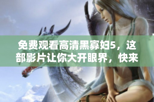 免费观看高清黑寡妇5，这部影片让你大开眼界，快来观看吧