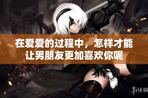 在爱爱的过程中，怎样才能让男朋友更加喜欢你呢