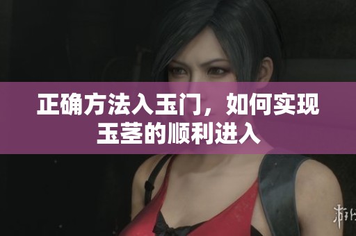正确方法入玉门，如何实现玉茎的顺利进入