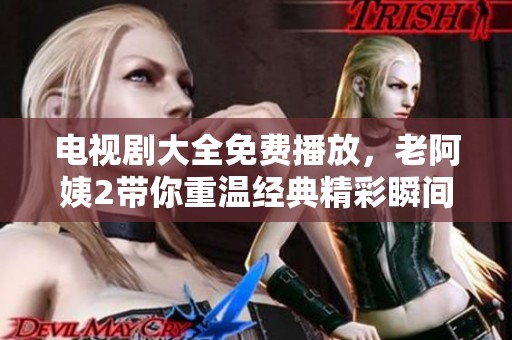 电视剧大全免费播放，老阿姨2带你重温经典精彩瞬间