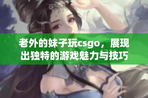 老外的妹子玩csgo，展现出独特的游戏魅力与技巧