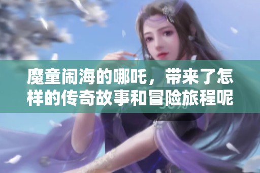 魔童闹海的哪吒，带来了怎样的传奇故事和冒险旅程呢
