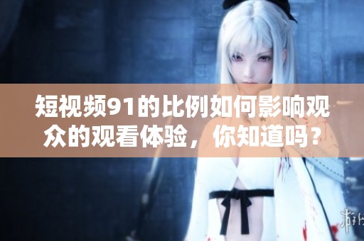 短视频91的比例如何影响观众的观看体验，你知道吗？