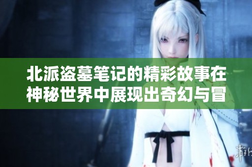 北派盗墓笔记的精彩故事在神秘世界中展现出奇幻与冒险的魅力