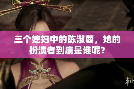 三个媳妇中的陈淑蓉，她的扮演者到底是谁呢？