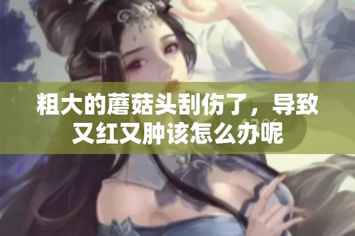 粗大的蘑菇头刮伤了，导致又红又肿该怎么办呢