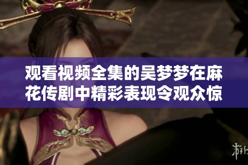 观看视频全集的吴梦梦在麻花传剧中精彩表现令观众惊艳