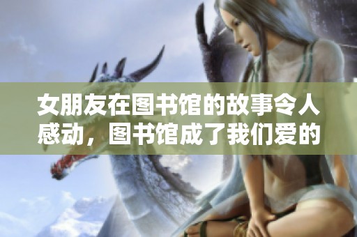 女朋友在图书馆的故事令人感动，图书馆成了我们爱的见证地