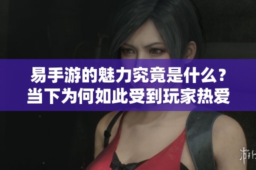 易手游的魅力究竟是什么？当下为何如此受到玩家热爱？