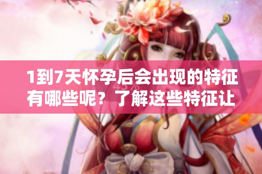 1到7天怀孕后会出现的特征有哪些呢？了解这些特征让你更好地应对孕期变化。