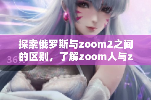 探索俄罗斯与zoom2之间的区别，了解zoom人与zoom2的不同之处