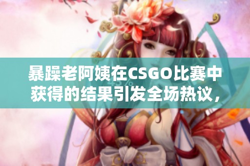 暴躁老阿姨在CSGO比赛中获得的结果引发全场热议，大家纷纷讨论表现。