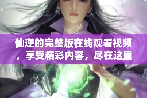 仙逆的完整版在线观看视频，享受精彩内容，尽在这里！