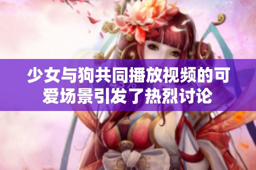 少女与狗共同播放视频的可爱场景引发了热烈讨论