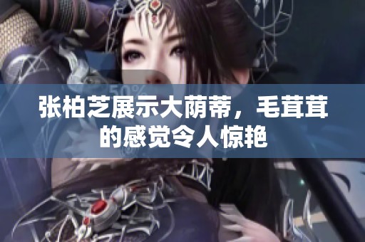 张柏芝展示大荫蒂，毛茸茸的感觉令人惊艳
