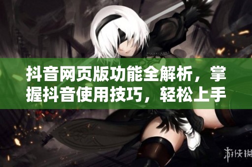 抖音网页版功能全解析，掌握抖音使用技巧，轻松上手更精彩