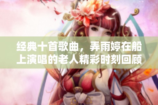 经典十首歌曲，弄雨婷在船上演唱的老人精彩时刻回顾