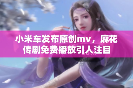 小米车发布原创mv，麻花传剧免费播放引人注目