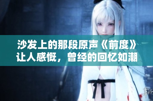 沙发上的那段原声《前度》让人感慨，曾经的回忆如潮水般涌来