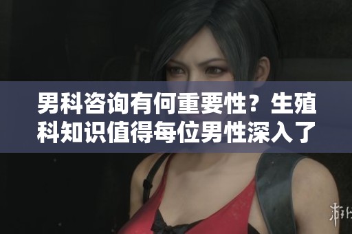 男科咨询有何重要性？生殖科知识值得每位男性深入了解！
