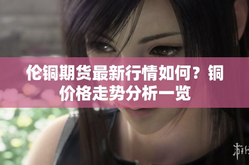 伦铜期货最新行情如何？铜价格走势分析一览