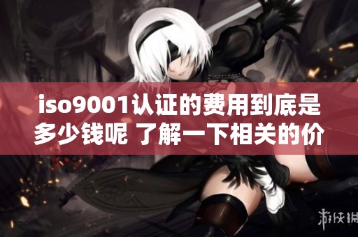 iso9001认证的费用到底是多少钱呢 了解一下相关的价格信息及因素