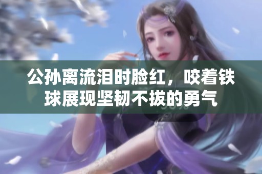 公孙离流泪时脸红，咬着铁球展现坚韧不拔的勇气