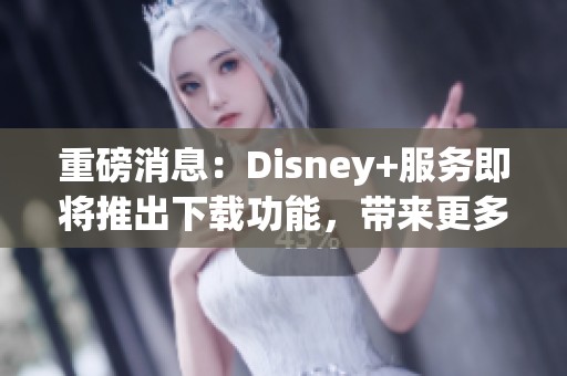 重磅消息：Disney+服务即将推出下载功能，带来更多便利体验！
