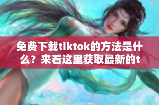 免费下载tiktok的方法是什么？来看这里获取最新的tiktok应用程序吧！