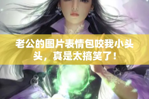 老公的图片表情包咬我小头头，真是太搞笑了！