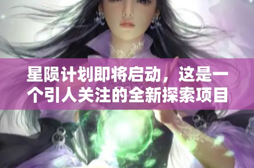 星陨计划即将启动，这是一个引人关注的全新探索项目