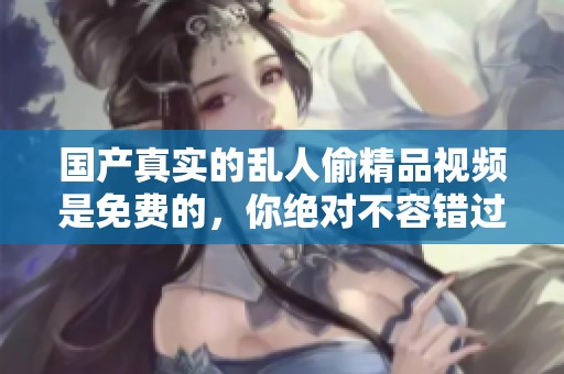 国产真实的乱人偷精品视频是免费的，你绝对不容错过这精彩内容